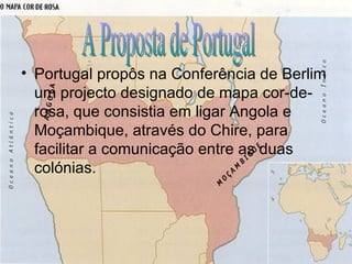 Portugal propôs na Conferência de Berlim um projecto designado de mapa cor-de-rosa, que consistia em ligar Angola e Moçambique, através do Chire, para facilitar a comunicação entre as duas colónias. A Proposta de Portugal 
