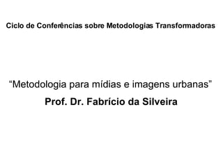 Ciclo de Conferências sobre Metodologias Transformadoras   Prof. Dr. Fabrício da Silveira “ Metodologia para mídias e imagens urbanas”  