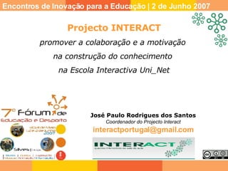 José Paulo Rodrigues dos Santos Coordenador do Projecto Interact [email_address] Encontros de Inovação para a Educação | 2 de Junho 2007 Projecto INTERACT promover a colaboração e a motivação  na construção do conhecimento  na Escola Interactiva Uni_Net 