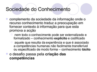 Sociedade do Conhecimento complemento da sociedade da informação onde o recurso conhecimento traduz a preocupação em fornecer contexto à informação para que esta promova a acção nem todo o conhecimento pode ser externalizado e formalizado – conhecimento  explícito  e codificado aquele que resulta da experiência e que é associado a competências humanas não facilmente transferível ou especificado de modo forma – conhecimento  tácito o desafio passa pela  criação das competências 