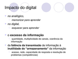 Impacto do digital no analógico,  memorizar para aprender no digital, esquecer para aprender o  excesso da informação quantidade, multiplicidade de canais, coerência da informação da  falência da transmissão  de informação à  inutilidade do “armazenamento”  da informação acesso, rede, capacidade de resposta e resolução de problemas (competências) 