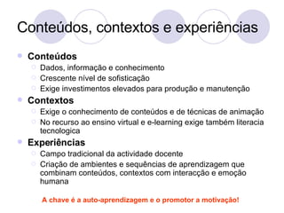 Conteúdos, contextos e experiências Conteúdos Dados, informação e conhecimento Crescente nível de sofisticação Exige investimentos elevados para produção e manutenção Contextos Exige o conhecimento de conteúdos e de técnicas de animação No recurso ao ensino virtual e e-learning exige também literacia tecnologica Experiências Campo tradicional da actividade docente Criação de ambientes e sequências de aprendizagem que combinam conteúdos, contextos com interacção e emoção humana A chave é a auto-aprendizagem e o promotor a motivação! 