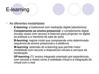 E-learning As diferentes modalidades E-learning : a tradicional com mediação digital (electrónica) Complemento ao ensino presencial : o complemento digital (muitas vezes com recurso à Internet) para projectar no digital as práticas e a memória da sala de aula) B-learning : regime misto que compreende uma determinada sequência de ensino presencial e a distância M-learning : extensão do e-learning que permite maior mobilidade com recurso a dispositivos móveis e serviços de localização XP-learning  (?): ensino integrado orientado por experiências, com recurso a meios como a realidade virtual e a integração do virtual com o real 