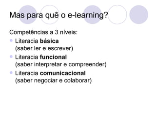 Mas para quê o e-learning? Competências a 3 níveis: Literacia  básica (saber ler e escrever) Literacia  funcional (saber interpretar e compreender) Literacia  comunicacional (saber negociar e colaborar) 