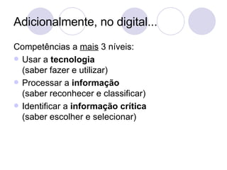 Adicionalmente, no digital... Competências a  mais  3 níveis: Usar a  tecnologia (saber fazer e utilizar) Processar a  informação (saber reconhecer e classificar) Identificar a  informação crítica (saber escolher e selecionar) 