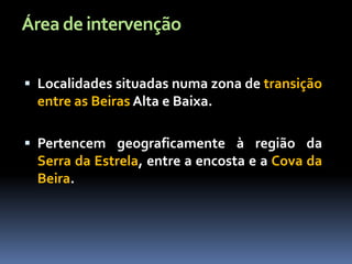 Área de intervenção

 Localidades situadas numa zona de transição
 entre as Beiras Alta e Baixa.

 Pertencem geograficamente à região da
 Serra da Estrela, entre a encosta e a Cova da
 Beira.
 