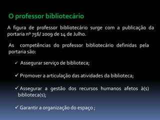 O professor bibliotecário
A figura de professor bibliotecário surge com a publicação da
portaria nº 756/ 2009 de 14 de Julho.

As competências do professor bibliotecário definidas pela
portaria são:

      Assegurar serviço de biblioteca;

    Promover a articulação das atividades da biblioteca;

    Assegurar a gestão dos recursos humanos afetos à(s)
    biblioteca(s);

    Garantir a organização do espaço ;
 