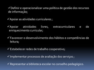 Definir e operacionalizar uma política de gestão dos recursos
de informação;

Apoiar as atividades curriculares ;

Apoiar atividades       livres,       extracurriculares   e   de
 enriquecimento curricular;

 Favorecer o desenvolvimento dos hábitos e competências de
  leitura;

 Estabelecer redes de trabalho cooperativo;

 Implementar processos de avaliação dos serviços ;

 Representar a biblioteca escolar no conselho pedagógico.
 