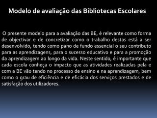 Modelo de avaliação das Bibliotecas Escolares


O presente modelo para a avaliação das BE, é relevante como forma
de objectivar e de concretizar como o trabalho destas está a ser
desenvolvido, tendo como pano de fundo essencial o seu contributo
para as aprendizagens, para o sucesso educativo e para a promoção
da aprendizagem ao longo da vida. Neste sentido, é importante que
cada escola conheça o impacto que as atividades realizadas pela e
com a BE vão tendo no processo de ensino e na aprendizagem, bem
como o grau de eficiência e de eficácia dos serviços prestados e de
satisfação dos utilizadores.
 