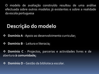 O modelo de avaliação construído resultou de uma análise
 efectuada sobre outros modelos já existentes e sobre a realidade
 da escola portuguesa



  Descrição do modelo
 Domínio A - Apoio ao desenvolvimento curricular;

 Domínio B - Leitura e literacia;

 Domínio C - Projectos, parcerias e actividades livres e de
abertura à comunidade;

 Domínio D - Gestão da biblioteca escolar.
 