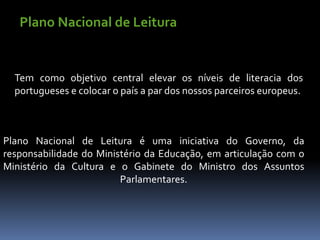Plano Nacional de Leitura


  Tem como objetivo central elevar os níveis de literacia dos
  portugueses e colocar o país a par dos nossos parceiros europeus.



Plano Nacional de Leitura é uma iniciativa do Governo, da
responsabilidade do Ministério da Educação, em articulação com o
Ministério da Cultura e o Gabinete do Ministro dos Assuntos
                         Parlamentares.
 