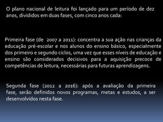 O plano nacional de leitura foi lançado para um período de dez
anos, divididos em duas fases, com cinco anos cada:



Primeira fase (de 2007 a 2011): concentra a sua ação nas crianças da
educação pré-escolar e nos alunos do ensino básico, especialmente
dos primeiro e segundo ciclos, uma vez que esses níveis de educação e
ensino são considerados decisivos para a aquisição precoce de
competências de leitura, necessárias para futuras aprendizagens.


Segunda fase (2012 a 2016): após a avaliação da primeira
fase, serão definidos novos programas, metas e estudos, a ser
desenvolvidos nesta fase.
 