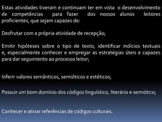 Estas atividades tiveram e continuam ter em vista o desenvolvimento
de competências        para fazer    dos nossos alunos       leitores
proficientes, que sejam capazes de:

Desfrutar com a própria atividade de recepção;

Emitir hipóteses sobre o tipo de texto, identificar indícios textuais
e, especialmente conhecer e empregar as estratégias úteis e capazes
para dar seguimento ao processo leitor;


Inferir valores semânticos, semióticos e estéticos;

Possuir um bom domínio dos códigos linguístico, literário e semiótico;


Conhecer e ativar referências de códigos culturais.
 