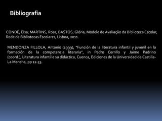 Bibliografia

CONDE, Elsa; MARTINS, Rosa; BASTOS; Glória, Modelo de Avaliação da Biblioteca Escolar,
Rede de Bibliotecas Escolares, Lisboa, 2011.

MENDONZA FILLOLA, Antonio (1999), “Función de la literatura infantil y juvenil en la
formación de la competencia literaria”, in Pedro Cerrillo y Jaime Padrino
(coord.), Literatura infantil e su didáctica, Cuenca, Ediciones de la Universidad de Castilla-
La Mancha, pp 11-53.
 
