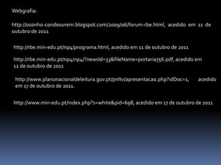 Webgrafia:

http://osonho-condeourem.blogspot.com/2009/06/forum-rbe.html, acedido em 11 de
outubro de 2011

http://rbe.min-edu.pt/np4/programa.html, acedido em 11 de outubro de 2011

http://rbe.min-edu.pt/np4/np4/?newsId=33&fileName=portaria756.pdf, acedido em
12 de outubro de 2011

 http://www.planonacionaldeleitura.gov.pt/pnltv/apresentacao.php?idDoc=1,   acedido
 em 17 de outubro de 2011.


http://www.min-edu.pt/index.php?s=white&pid=698, acedido em 17 de outubro de 2011
 