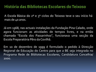 História das Bibliotecas Escolares do Teixoso

A Escola Básica do 2º e 3º ciclos do Teixoso teve o seu início há
mais de 40 anos.

Já em 1968, nas actuais instalações da Fundação Pina Calado, onde
agora funcionam as atividades de tempos livres, e na então
chamada “Escola dos Passarinhos”, funcionava uma secção da
Escola Preparatória Pêro da Covilhã.

Em 10 de dezembro de 1999 é formulado o pedido à Direcção
Regional de Educação do Centro para que a BE seja integrada no
Programa Rede de Bibliotecas Escolares, Candidatura Concelhia/
2000.
 