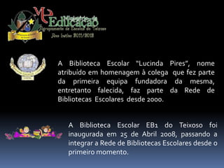 A Biblioteca Escolar “Lucinda Pires”, nome
atribuído em homenagem à colega que fez parte
da primeira equipa fundadora da mesma,
entretanto falecida, faz parte da Rede de
Bibliotecas Escolares desde 2000.


   A Biblioteca Escolar EB1 do Teixoso foi
   inaugurada em 25 de Abril 2008, passando a
   integrar a Rede de Bibliotecas Escolares desde o
   primeiro momento.
 