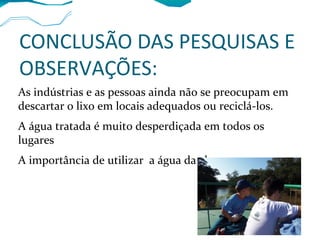 CONCLUSÃO DAS PESQUISAS E
OBSERVAÇÕES:
As indústrias e as pessoas ainda não se preocupam em
descartar o lixo em locais adequados ou reciclá-los.
A água tratada é muito desperdiçada em todos os
lugares
A importância de utilizar a água da chuva.
 