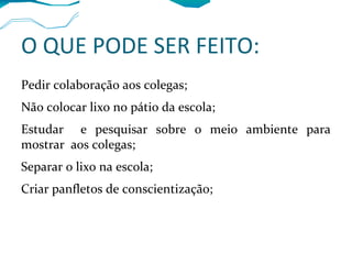 O QUE PODE SER FEITO:
Pedir colaboração aos colegas;
Não colocar lixo no pátio da escola;
Estudar e pesquisar sobre o meio ambiente para
mostrar aos colegas;
Separar o lixo na escola;
Criar panfletos de conscientização;
 