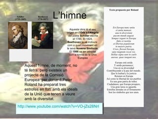 Schiller
(1759-1805)

Beethoven
1770-1827)

L’himne
Aquesta obra té el seu
origen en l’Oda a l’Alegria
del poeta Schiller escrita
el 1785. El 1824,
Beethoven la va incloure
com a quart moviment en
la seva Novena Simfonia.
El 1986 va ser adoptat
com a himne de la Unió
Europea

Aquest himne, de moment, no
té lletra, pero existeix un
projecte de la Comisió
Europea per donar-li.Peter
Roland ha preparat tres
estrofes en llatí amb els ideals
de la Unió que tenen a veure
amb la diversitat.
http://www.youtube.com/watch?v=VO-jZs28NrI
http://www.youtube.com/watch?v=VO-jZs28NrI

Texto propuesto por Roland

Est Europa nunc unita
et unita maneat;
una in diversitate
pacem mundi augeat.
Semper regant in Europa
fides et iustitia
et libertas populorum
in maiore patria.
Cives, floreat Europa,
opus magnum vocat vos.
Stellae signa sunt in caelo
aureae, quae iungant nos.
Europa está unida
Y unida permanece;
Una en su diversidad
Contribuyendo a la paz del mundo.
Que la lealtad y la justicia
Reienen en Europa
Así como la libertad de sus pueblos
En una gran patria de todos.
Ciudadanos, que Europa prospere,
Una gran tarea os aguarda.
Estrellas doradas en el firmamento
Son los símbolos que nos unen.

 