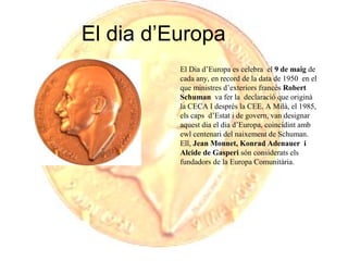 El dia d’Europa
El Dia d’Europa es celebra el 9 de maig de
cada any, en record de la data de 1950 en el
que ministres d’exteriors francès Robert
Schuman va fer la declaració que originà
la CECA I després la CEE. A Milà, el 1985,
els caps d’Estat i de govern, van designar
aquest dia el dia d’Europa, coincidint amb
ewl centenari del naixement de Schuman.
Ell, Jean Monnet, Konrad Adenauer i
Alcide de Gasperi són considerats els
fundadors de la Europa Comunitària.

 
