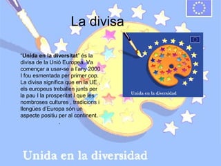 La divisa
“Unida en la diversitat” és la
divisa de la Unió Europea. Va
començar a usar-se a l’any 2000
I fou esmentada per primer cop.
La divisa significa que en la UE ,
els europeus treballen junts per
la pau I la prosperitat I que les
nombroses cultures , tradicions i
llengües d’Europa són un
aspecte positiu per al continent.
.

 