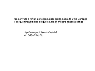 Us convido a fer un pictograma per grups sobre la Unió Europea
I perquè tingueu idea de què és, us en mostro aquesta cançó

http://www.youtube.com/watch?
v=1CdQoR1wzGU

 