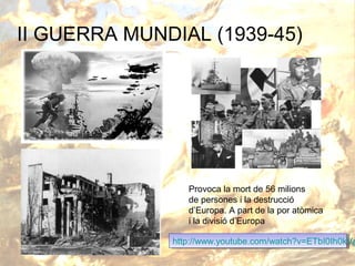 II GUERRA MUNDIAL (1939-45)

Provoca la mort de 56 milions
de persones i la destrucció
d’Europa. A part de la por atòmica
i la divisió d’Europa

http://www.youtube.com/watch?v=ETbI0Ih0kVg
http://www.youtube.com/watch?v=ETbI0Ih0kV

 