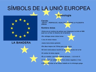 SÍMBOLS DE LA UNIÓ EUROPEA
Simbologia
Cercle:

UNITAT , PERFECCIÓ, IGUALTAT, SEGONS LA FILOSOFIA
GREGA

Nombre dotze :
•Dotze era el nombre de països que integraven la Unió el l986
quan es va fixar el disseny de la bandera.
•Els rellotges tenen dotze hores
•L’any té dotze mesos

LA BANDERA

•Jesús tenia dotze apòstols
•Els déus majors de l’Olimp grec eren dotze
•Eñ dret romà estava recollit en les Dotze taules de la llei
•El zodíac té dotze signes
•És un nombre que té abundants divisors , 1,2,3,4,6,12
•La lluna gira al voltant de la Terra dotze vegades a l’any
•L’heroi Hèrcules va fer dotze treballs en la mitologia grega

 