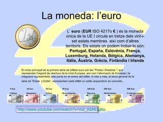 La moneda: l’euro
L’ euro (EUR ISO 4217o € ) és la moneda
única de la UE I circula en tretze dels vint-iset estats membres així com d’altres
territoris. Els estats on podem trobar-lo són:
Portugal, España, Eslovènia, França,
Luxemburg, Holanda, Bèlgica, Alemanya,
Itàlia, Àustria, Grècia, Finlàndia i Irlanda
El motiu principal de la primera sèrie de bitllets euro són les “Portes i finestres ", que
representen l’esperit de obertura de la Unió Europea, així com l’eliminació de fronteres i la
integració representada pels ponts en el revers del bitllet. A més a més, el tema general de la
sèrie és "Edats y Estils", representant cada bitllet un estilo arquectónic en concreto .
5 Eur

10 Eur

20 Eur

50 Eur

100 Eur

200 Eur

500 Eur

Clásico

Románico

Gótico

Renacimiento

Barroco

Modernismo

Contemporánea

http://www.youtube.com/watch?v=m2_tQAExjXo
http://www.youtube.com/watch?v=m2_tQAExjXo

 
