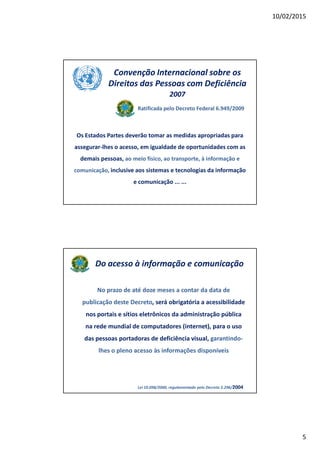 10/02/2015
5
Convenção Internacional sobre os
Direitos das Pessoas com Deficiência
2007
Ratificada pelo Decreto Federal 6.949/2009
Os Estados Partes deverão tomar as medidas apropriadas para
assegurar-lhes o acesso, em igualdade de oportunidades com as
demais pessoas, ao meio físico, ao transporte, à informação e
comunicação, inclusive aos sistemas e tecnologias da informação
e comunicação ... ...
Do acesso à informação e comunicação
No prazo de até doze meses a contar da data de
publicação deste Decreto, será obrigatória a acessibilidade
nos portais e sítios eletrônicos da administração pública
na rede mundial de computadores (internet), para o uso
das pessoas portadoras de deficiência visual, garantindo-
lhes o pleno acesso às informações disponíveis
Lei 10.098/2000, regulamentado pelo Decreto 5.296/2004
 