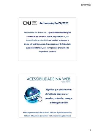 10/02/2015
6
Recomendação 27/2010
Recomenda aos Tribunais ... que adotem medidas para
a remoção de barreiras físicas, arquitetônicas, de
comunicação e atitudinais de modo a promover o
amplo e irrestrito acesso de pessoas com deficiência às
suas dependências, aos serviços que prestam e às
respectivas carreiras
Significa que pessoas com
deficiência podem usar
perceber, entender, navegar
e interagir na web
859 colegas com deficiência visual, 204 com deficiência auditiva,
510 com dificuldade locotomora e 27 em coordenação motora
 