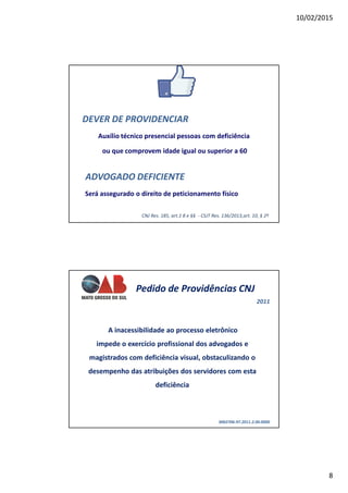 10/02/2015
8
DEVER DE PROVIDENCIAR
Auxílio técnico presencial pessoas com deficiência
ou que comprovem idade igual ou superior a 60
ADVOGADO DEFICIENTE
Será assegurado o direito de peticionamento físico
CNJ Res. 185, art.1 8 e §§ - CSJT Res. 136/2013,art. 10, § 2º
Pedido de Providências CNJ
0002706-97.2011.2.00.0000
A inacessibilidade ao processo eletrônico
impede o exercício profissional dos advogados e
magistrados com deficiência visual, obstaculizando o
desempenho das atribuições dos servidores com esta
deficiência
2011
 