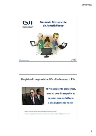 10/02/2015
9
Comissão Permanente
de Acessibilidade
2013
‘O PJe apresenta problemas,
mas no que diz respeito às
pessoas com deficiência
é absolutamente hostil’
Desor. Ricardo Tadeu, egresso do quinto constitucional
Primeiro juiz e atualmente o único desembargador do Brasil deficiente visual
 