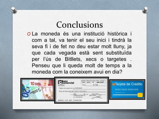 Conclusions
O La moneda és una institució històrica i
com a tal, va tenir el seu inici i tindrà la
seva fi i de fet no deu estar molt lluny, ja
que cada vegada està sent substituïda
per l’ús de Bitllets, xecs o targetes .
Penseu que li queda molt de temps a la
moneda com la coneixem avui en dia?
 