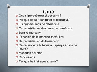 Guió
O Quan i perquè neix el bescanvi?
O Per què es va abandonar el bescanvi?
O Els primers béns de referència
O Característiques dels béns de referència
O Béns d’intercanvi
O L’aparició de la moneda metàl·lica
O Característiques de la moneda
O Quina moneda hi havia a Espanya abans de
l’euro?
O Monedes del món
O Conclusions
O Per què he triat aquest tema?
 
