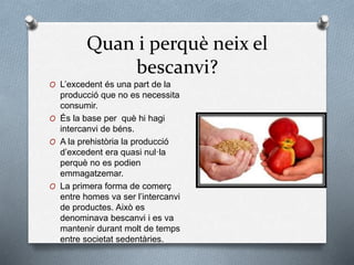 Quan i perquè neix el
bescanvi?
O L’excedent és una part de la
producció que no es necessita
consumir.
O És la base per què hi hagi
intercanvi de béns.
O A la prehistòria la producció
d’excedent era quasi nul·la
perquè no es podien
emmagatzemar.
O La primera forma de comerç
entre homes va ser l’intercanvi
de productes. Això es
denominava bescanvi i es va
mantenir durant molt de temps
entre societat sedentàries.
 