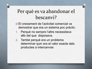 Per què es va abandonar el
bescanvi?
O El creixement de l’activitat comercial va
demostrar que era un sistema poc pràctic:
1. Perquè no sempre l’altre necessitava
allò del que disposava.
2. També perquè era un problema
determinar quin era el valor exacte dels
productes a intercanviar.
 