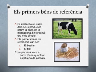 Els primers béns de referència
O Si s’establia un valor
dels seus productes
sobre la base de la
mercaderia, l’intercanvi
era més simple.
O Els primers béns de
referència van ser:
1. El bestiar
2. El blat
Exemple: una vaca a
canvi d’una quantitat
establerta de cereals.
 