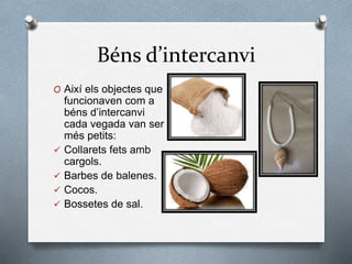 Béns d’intercanvi
O Així els objectes que
funcionaven com a
béns d’intercanvi
cada vegada van ser
més petits:
 Collarets fets amb
cargols.
 Barbes de balenes.
 Cocos.
 Bossetes de sal.
 