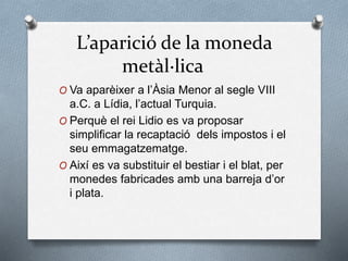 L’aparició de la moneda
metàl·lica
O Va aparèixer a l’Àsia Menor al segle VIII
a.C. a Lídia, l’actual Turquia.
O Perquè el rei Lidio es va proposar
simplificar la recaptació dels impostos i el
seu emmagatzematge.
O Així es va substituir el bestiar i el blat, per
monedes fabricades amb una barreja d’or
i plata.
 
