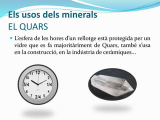 Els usos dels minerals
EL QUARS
 L’esfera de les hores d’un rellotge està protegida per un
vidre que es fa majoritàriment de Quars, també s’usa
en la construcció, en la indústria de ceràmiques...
 
