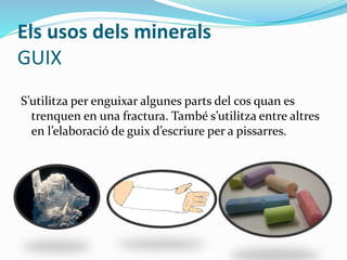 Els usos dels minerals
GUIX
S’utilitza per enguixar algunes parts del cos quan es
trenquen en una fractura. També s’utilitza entre altres
en l’elaboració de guix d’escriure per a pissarres.
 
