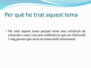 Per què he triat aquest tema
 He triat aquest tema perquè tenia una col·lecció de
minerals a casa i era una conferència que no s’havia fet
i vaig pensar que seria un tema molt interessant.
 