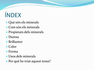 ÍNDEX
Què són els minerals
Com són els minerals
Propietats dels minerals
Duresa
Brillantor
Color
Forma
Usos dels minerals
Per què he triat aquest tema?
 