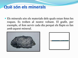  Els minerals són els materials dels quals estan fetes les
roques. Es troben al nostre voltant. El grafit, per
exemple, el fem servir cada dia perquè els llapis es fan
amb aquest mineral.
 