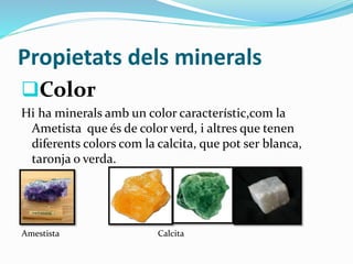 Propietats dels minerals
Color
Hi ha minerals amb un color característic,com la
Ametista que és de color verd, i altres que tenen
diferents colors com la calcita, que pot ser blanca,
taronja o verda.
Amestista Calcita
 