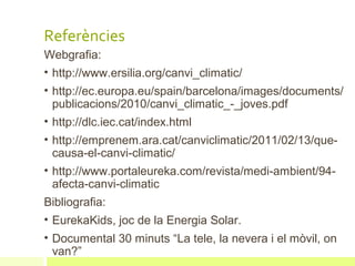 Referències
Webgrafia:
• http://www.ersilia.org/canvi_climatic/
• http://ec.europa.eu/spain/barcelona/images/documents/
  publicacions/2010/canvi_climatic_-_joves.pdf
• http://dlc.iec.cat/index.html
• http://emprenem.ara.cat/canviclimatic/2011/02/13/que-
  causa-el-canvi-climatic/
• http://www.portaleureka.com/revista/medi-ambient/94-
  afecta-canvi-climatic
Bibliografia:
• EurekaKids, joc de la Energia Solar.
• Documental 30 minuts “La tele, la nevera i el mòvil, on
  van?”
 