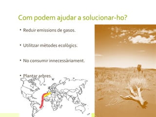 Com podem ajudar a solucionar-ho?
• Reduir emissions de gasos.


• Utilitzar mètodes ecològics.


• No consumir innecessàriament.


• Plantar arbres.
 
