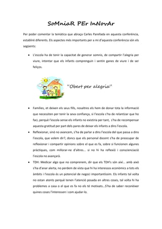 SoMniaR PEr InNovAr
Per poder comentar la temàtica que abraça Carles Parellada en aquesta conferència,
establiré diferents. Els aspectes més importants per a mi d’aquesta conferència són els
següents:

      L’escola ha de tenir la capacitat de generar somnis, de compartir l’alegria per
       viure, intentar que els infants comprenguin i sentin ganes de viure i de ser
       feliços.




                                  “Obert per alegria”



      Famílies, et deixen els seus fills, nosaltres els hem de donar tota la informació
       que necessiten per tenir la seva confiança, si l’escola s’ha de relantizar que ho
       faci, perquè l’escola sense els infants no existiria per tant, s’ha de recompensar
       aquesta gratitud per part dels pares de deixar els infants a dins l’escola.
      Reflexionar, sinó no avancem, s’ha de parlar a dins l’escola del que passa a dins
       l’escola, que volem dir?, doncs que els personal docent s’ha de preocupar de
       reflexionar i compartir opinions sobre el que es fa, sobre si funcionen algunes
       pràctiques, com millorar-ne d’altres... si no hi ha reflexió i conscienciació
       l’escola no avançarà.
      TDH: Medicar algo que no comprenem, dir que els TDH’s són així... amb això
       s’ha d’anar alerta, no perdem de vista que hi ha interessos econòmics a tots els
       àmbits i l’escola és un potencial de negoci importantíssim. Els infants tal volta
       no estan atents perquè tenen l’atenció posada en altres coses, tal volta hi ha
       problemes a casa o el que es fa no els té motivats...S’ha de saber reconèixer
       quines coses l’interessen i com ajudar-lo.
 